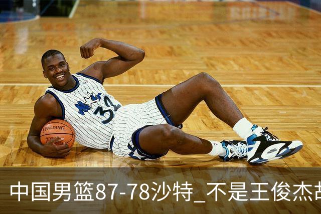 中国男篮87-78沙特 不是王俊杰胡金秋 他才是全场最佳 30+7带队起飞